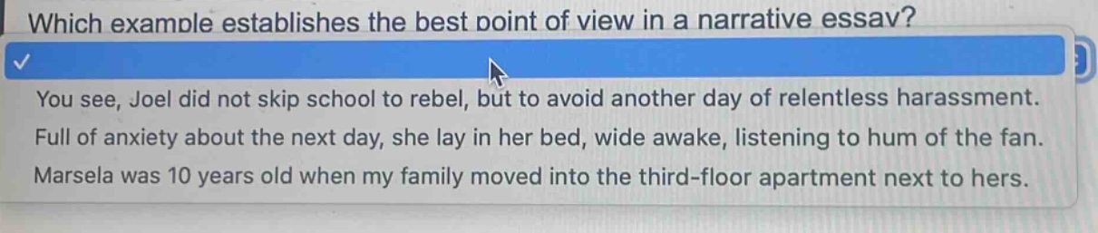 which example establishes the best point of view in a narrative essay? you see, joel did not skip school to rebel, but to avoid another day of relentless harassment. full of anxiety about the next day, she lay in her bed, wide awake, listening to hum of the fan. marsela was 10 years old when my family moved into the third - floor apartment next to hers.
