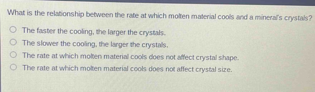 what is the relationship between the rate at which molten material cools and a minerals crystals? the faster the cooling, the larger the crystals. the slower the cooling, the larger the crystals. the rate at which molten material cools does not affect crystal shape. the rate at which molten material cools does not affect crystal size.
