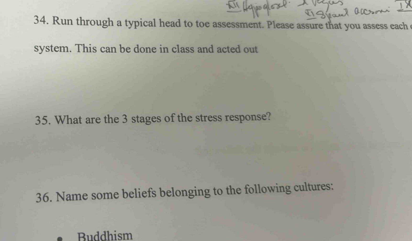 34. run through a typical head to toe assessment. please assure that you assess each system. this can be done in class and acted out\n35. what are the 3 stages of the stress response?\n36. name some beliefs belonging to the following cultures:\nbuddhism