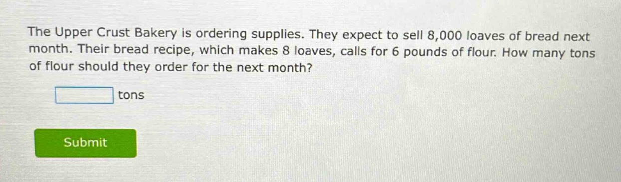 the upper crust bakery is ordering supplies. they expect to sell 8,000 loaves of bread next month. their bread recipe, which makes 8 loaves, calls for 6 pounds of flour. how many tons of flour should they order for the next month? tons