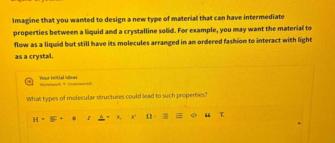 imagine that you wanted to design a new type of material that can have intermediate properties between a liquid and a crystalline solid. for example, you may want the material to flow as a liquid but still have its molecules arranged in an ordered fashion to interact with light as a crystal. your initial ideas homework • unanswered what types of molecular structures could lead to such properties?