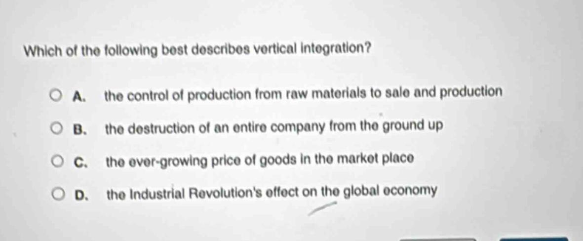 which of the following best describes vertical integration?\n\na. the control of production from raw materials to sale and production\n\nb. the destruction of an entire company from the ground up\n\nc. the ever - growing price of goods in the market place\n\nd. the industrial revolutions effect on the global economy