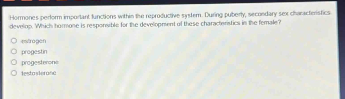 hormones perform important functions within the reproductive system. during puberty, secondary sex characteristics develop. which hormone is responsible for the development of these characteristics in the female?\no estrogen\no progestin\no progesterone\no testosterone