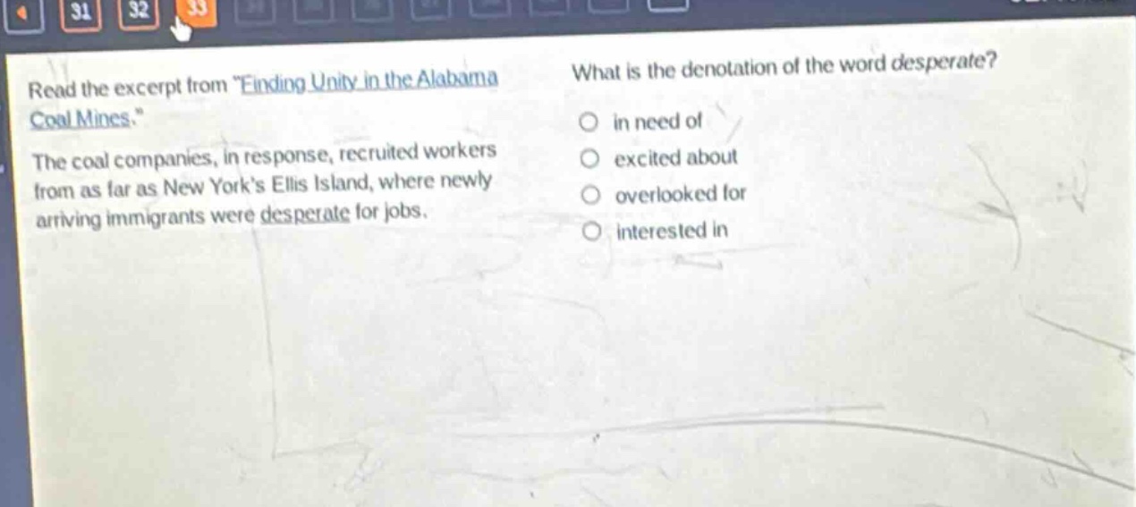 read the excerpt from \finding unity in the alabama coal mines.\ the coal companies, in response, recruited workers from as far as new yorks ellis island, where newly arriving immigrants were desperate for jobs. what is the denotation of the word desperate? in need of excited about overlooked for interested in