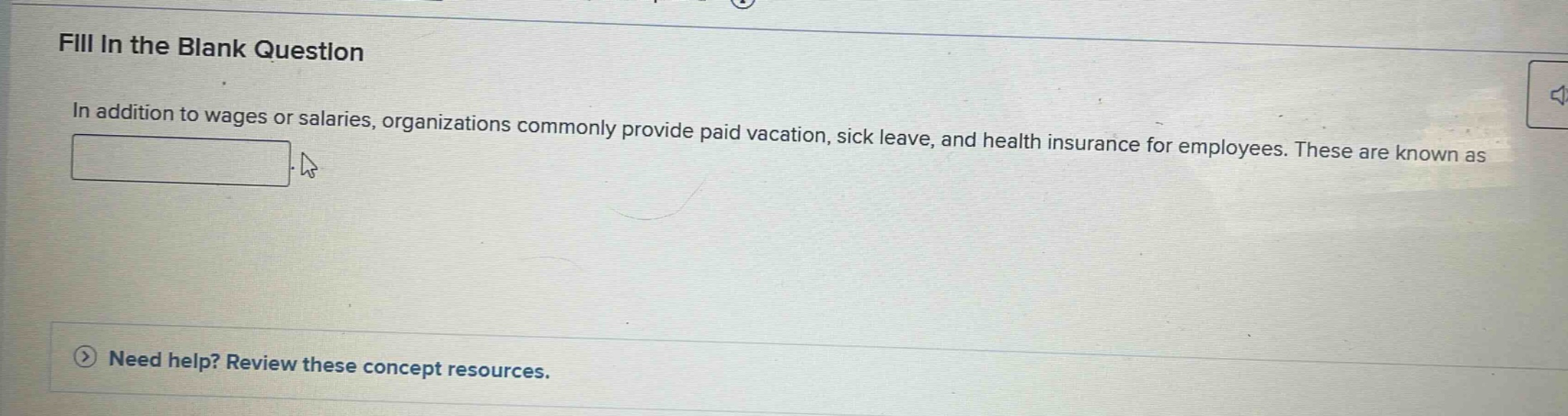 fill in the blank question\nin addition to wages or salaries, organizations commonly provide paid vacation, sick leave, and health insurance for employees. these are known as \n\nneed help? review these concept resources.