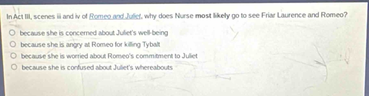 in act iii, scenes iii and iv of romeo and juliet, why does nurse most likely go to see friar laurence and romeo? because she is concerned about juliets well - being because she is angry at romeo for killing tybalt because she is worried about romeos commitment to juliet because she is confused about juliets whereabouts
