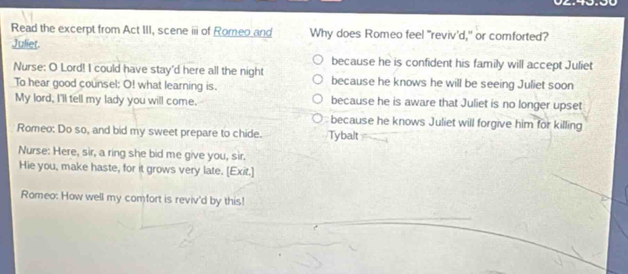 read the excerpt from act iii, scene iii of romeo and juliet. nurse: o lord! i could have stayd here all the night to hear good counsel: o! what learning is. my lord, ill tell my lady you will come. romeo: do so, and bid my sweet prepare to chide. nurse: here, sir, a ring she bid me give you, sir. hie you, make haste, for it grows very late. exit. romeo: how well my comfort is revivd by this! why does romeo feel \revivd,\ or comforted? because he is confident his family will accept juliet because he knows he will be seeing juliet soon because he is aware that juliet is no longer upset because he knows juliet will forgive him for killing tybalt