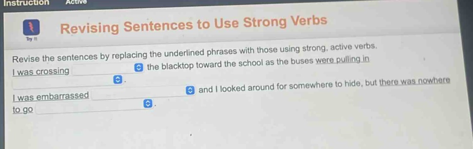 revising sentences to use strong verbs\nrevise the sentences by replacing the underlined phrases with those using strong, active verbs.\ni was crossing the blacktop toward the school as the buses were pulling in\ni was embarrassed and i looked around for somewhere to hide, but there was nowhere to go