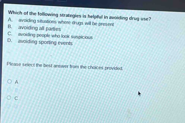 which of the following strategies is helpful in avoiding drug use? a. avoiding situations where drugs will be present b. avoiding all parties c. avoiding people who look suspicious d. avoiding sporting events please select the best answer from the choices provided. o a o b o c o d