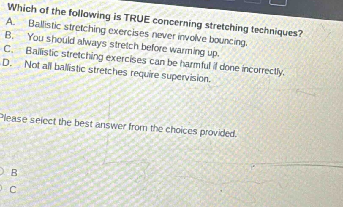 which of the following is true concerning stretching techniques? a. ballistic stretching exercises never involve bouncing. b. you should always stretch before warming up. c. ballistic stretching exercises can be harmful if done incorrectly. d. not all ballistic stretches require supervision. please select the best answer from the choices provided.