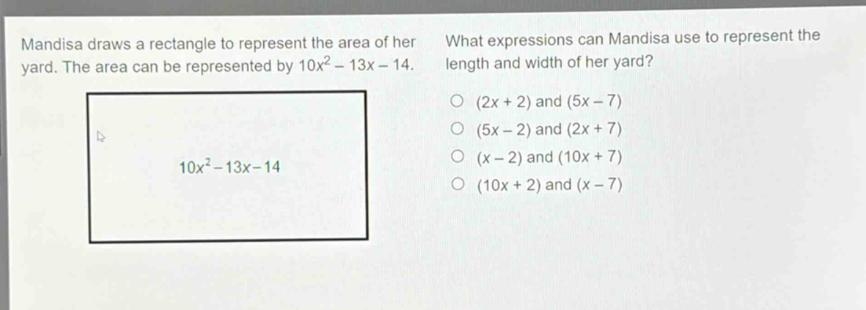 mandisa draws a rectangle to represent the area of her yard. the area can be represented by 10x² - 13x - 14. what expressions can mandisa use to represent the length and width of her yard? (2x + 2) and (5x - 7) (5x - 2) and (2x + 7) (x - 2) and (10x + 7) (10x + 2) and (x - 7)
