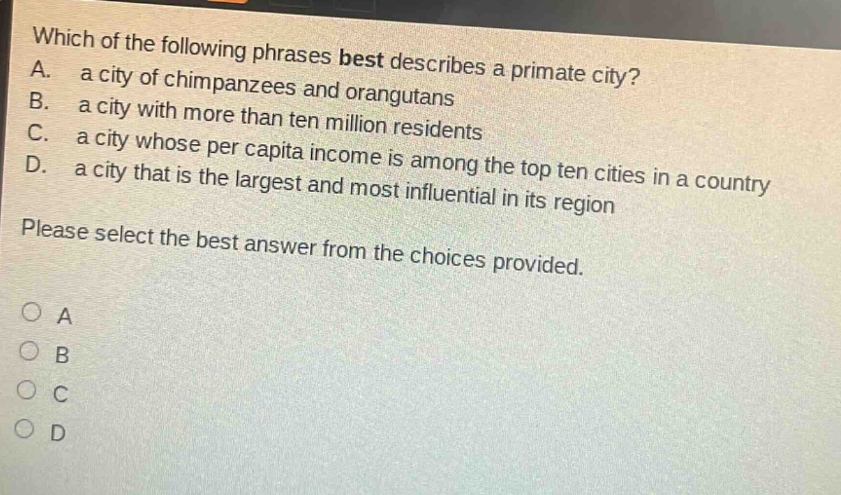 which of the following phrases best describes a primate city? a. a city of chimpanzees and orangutans b. a city with more than ten million residents c. a city whose per capita income is among the top ten cities in a country d. a city that is the largest and most influential in its region please select the best answer from the choices provided. o a o b o c o d