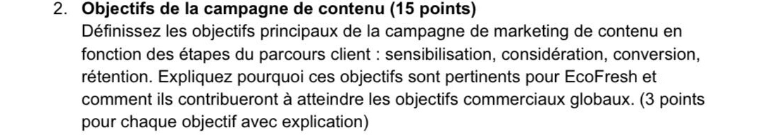2. objectifs de la campagne de contenu (15 points) définissez les objectifs principaux de la campagne de marketing de contenu en fonction des étapes du parcours client : sensibilisation, considération, conversion, rétention. expliquez pourquoi ces objectifs sont pertinents pour ecofresh et comment ils contribueront à atteindre les objectifs commerciaux globaux. (3 points pour chaque objectif avec explication)