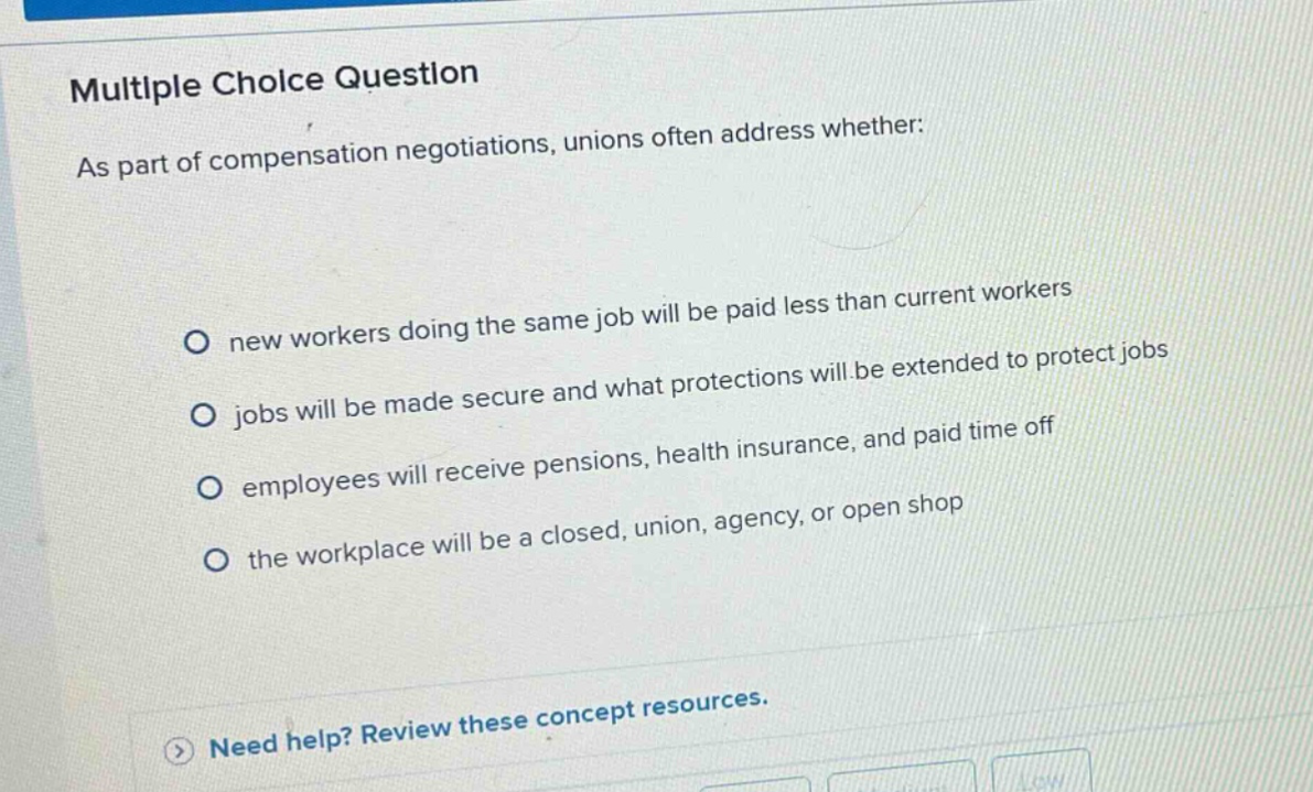 multiple choice question as part of compensation negotiations, unions often address whether: new workers doing the same job will be paid less than current workers jobs will be made secure and what protections will be extended to protect jobs employees will receive pensions, health insurance, and paid time off the workplace will be a closed, union, agency, or open shop need help? review these concept resources.