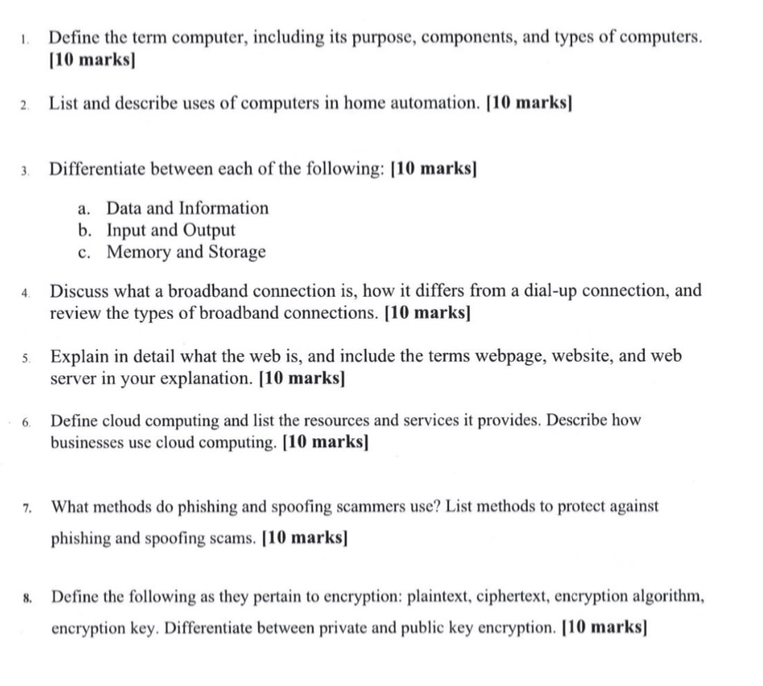 1. define the term computer, including its purpose, components, and types of computers. 10 marks\n2. list and describe uses of computers in home automation. 10 marks\n3. differentiate between each of the following: 10 marks\n a. data and information\n b. input and output\n c. memory and storage\n4. discuss what a broadband connection is, how it differs from a dial - up connection, and review the types of broadband connections. 10 marks\n5. explain in detail what the web is, and include the terms webpage, website, and web server in your explanation. 10 marks\n6. define cloud computing and list the resources and services it provides. describe how businesses use cloud computing. 10 marks\n7. what methods do phishing and spoofing scammers use? list methods to protect against phishing and spoofing scams. 10 marks\n8. define the following as they pertain to encryption: plaintext, ciphertext, encryption algorithm, encryption key. differentiate between private and public key encryption. 10 marks