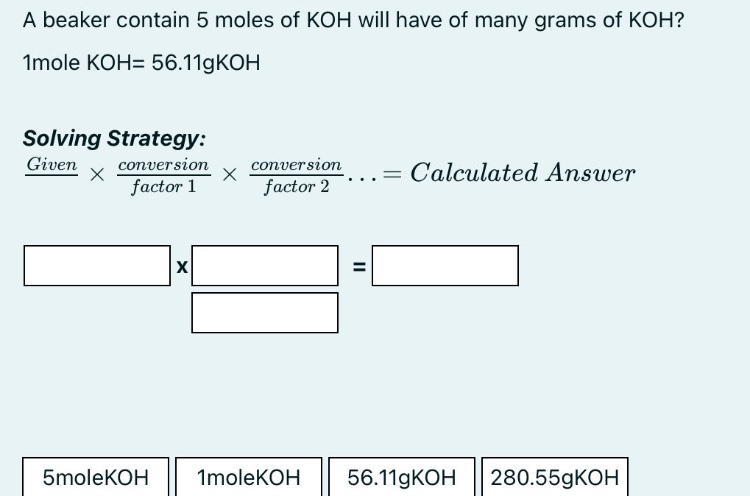 a beaker contain 5 moles of koh will have of many grams of koh? 1mole koh= 56.11gkoh solving strategy: given × conversion factor 1 × conversion factor 2... = calculated answer 5molekoh 1molekoh 56.11gkoh 280.55gkoh