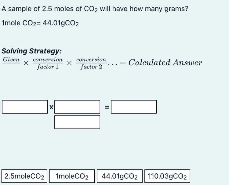 a sample of 2.5 moles of co2 will have how many grams? 1mole co2= 44.01gco2 solving strategy: given × conversion factor 1 × conversion factor 2... = calculated answer 2.5moleco2 1moleco2 44.01gco2 110.03gco2