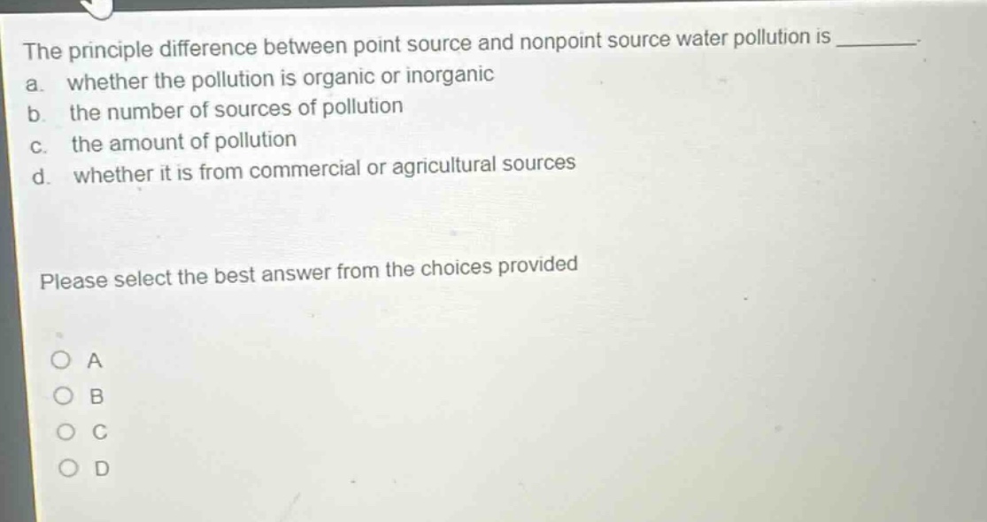 the principle difference between point source and nonpoint source water pollution is ________. a. whether the pollution is organic or inorganic b. the number of sources of pollution c. the amount of pollution d. whether it is from commercial or agricultural sources please select the best answer from the choices provided a b c d