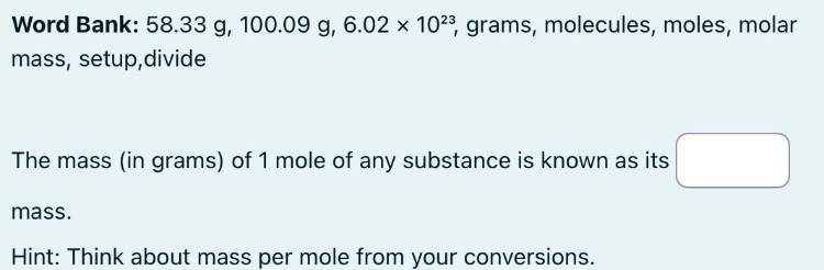 word bank: 58.33 g, 100.09 g, 6.02×10²³, grams, molecules, moles, molar mass, setup,divide\nthe mass (in grams) of 1 mole of any substance is known as its \nmass.\nhint: think about mass per mole from your conversions.
