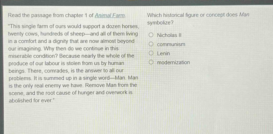 read the passage from chapter 1 of animal farm. \this single farm of ours would support a dozen horses, twenty cows, hundreds of sheep—and all of them living in a comfort and a dignity that are now almost beyond our imagining. why then do we continue in this miserable condition? because nearly the whole of the produce of our labour is stolen from us by human beings. there, comrades, is the answer to all our problems. it is summed up in a single word—man. man is the only real enemy we have. remove man from the scene, and the root cause of hunger and overwork is abolished for ever.\ which historical figure or concept does man symbolize? nicholas ii communism lenin modernization