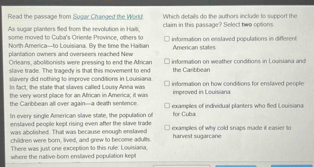 read the passage from sugar changed the world. as sugar planters fled from the revolution in haiti, some moved to cubas oriente province, others to north america—to louisiana. by the time the haitian plantation owners and overseers reached new orleans, abolitionists were pressing to end the african slave trade. the tragedy is that this movement to end slavery did nothing to improve conditions in louisiana. in fact, the state that slaves called lousy anna was the very worst place for an african in america; it was the caribbean all over again—a death sentence. in every single american slave state, the population of enslaved people kept rising even after the slave trade was abolished. that was because enough enslaved children were born, lived, and grew to become adults. there was just one exception to this rule: louisiana, where the native - born enslaved population kept which details do the authors include to support the claim in this passage? select two options. information on enslaved populations in different american states information on weather conditions in louisiana and the caribbean information on how conditions for enslaved people improved in louisiana examples of individual planters who fled louisiana for cuba examples of why cold snaps made it easier to harvest sugarcane