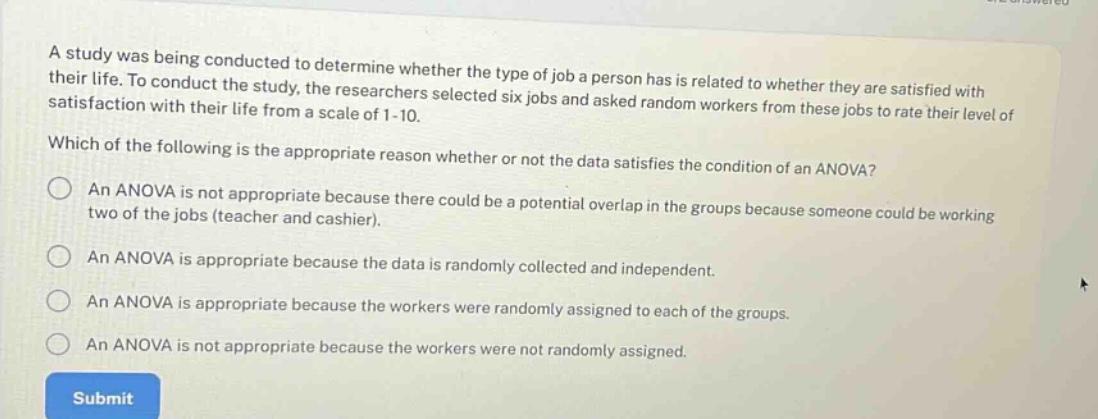 a study was being conducted to determine whether the type of job a person has is related to whether they are satisfied with their life. to conduct the study, the researchers selected six jobs and asked random workers from these jobs to rate their level of satisfaction with their life from a scale of 1 - 10. which of the following is the appropriate reason whether or not the data satisfies the condition of an anova? an anova is not appropriate because there could be a potential overlap in the groups because someone could be working two of the jobs (teacher and cashier). an anova is appropriate because the data is randomly collected and independent. an anova is appropriate because the workers were randomly assigned to each of the groups. an anova is not appropriate because the workers were not randomly assigned.