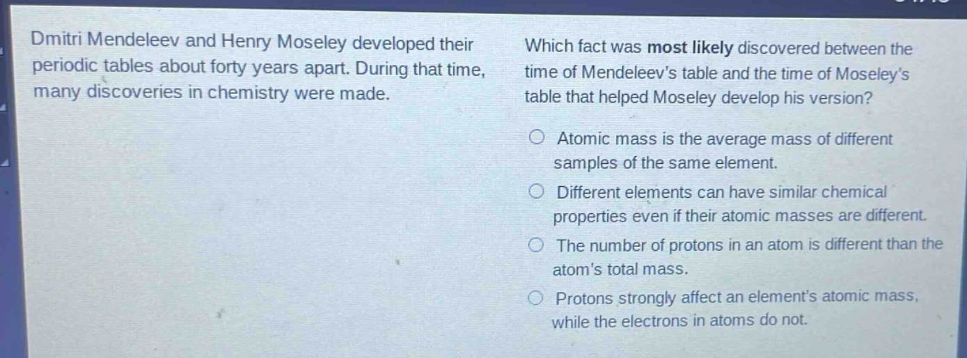 dmitri mendeleev and henry moseley developed their periodic tables about forty years apart. during that time, many discoveries in chemistry were made. which fact was most likely discovered between the time of mendeleevs table and the time of moseleys table that helped moseley develop his version? atomic mass is the average mass of different samples of the same element. different elements can have similar chemical properties even if their atomic masses are different. the number of protons in an atom is different than the atoms total mass. protons strongly affect an elements atomic mass, while the electrons in atoms do not.