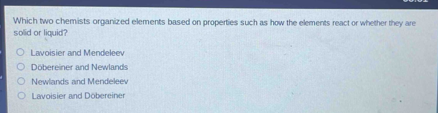 which two chemists organized elements based on properties such as how the elements react or whether they are solid or liquid?\nlavoisier and mendeleev\ndöbereiner and newlands\nnewlands and mendeleev\nlavoisier and döbereiner