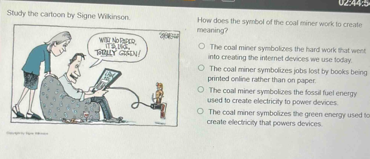 study the cartoon by signe wilkinson. how does the symbol of the coal miner work to create meaning? the coal miner symbolizes the hard work that went into creating the internet devices we use today. the coal miner symbolizes jobs lost by books being printed online rather than on paper. the coal miner symbolizes the fossil fuel energy used to create electricity to power devices. the coal miner symbolizes the green energy used to create electricity that powers devices.