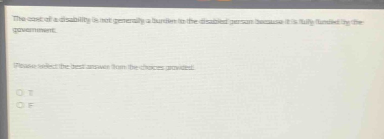the cost of a disability is not generally a burden to the disabled person because it is fully funded by the government. please select the best answer from the choices provided. o t o f