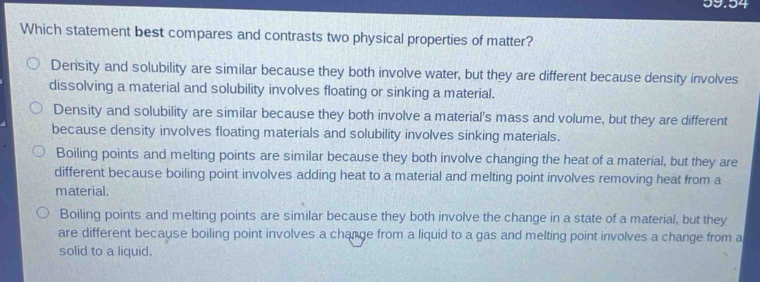 which statement best compares and contrasts two physical properties of matter? density and solubility are similar because they both involve water, but they are different because density involves dissolving a material and solubility involves floating or sinking a material. density and solubility are similar because they both involve a materials mass and volume, but they are different because density involves floating materials and solubility involves sinking materials. boiling points and melting points are similar because they both involve changing the heat of a material, but they are different because boiling point involves adding heat to a material and melting point involves removing heat from a material. boiling points and melting points are similar because they both involve the change in a state of a material, but they are different because boiling point involves a change from a liquid to a gas and melting point involves a change from a solid to a liquid.