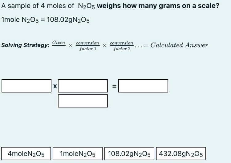 a sample of 4 moles of n2o5 weighs how many grams on a scale? 1mole n2o5 = 108.02gn2o5 solving strategy: given × conversion factor 1 × conversion factor 2... = calculated answer 4molen2o5 1molen2o5 108.02gn2o5 432.08gn2o5