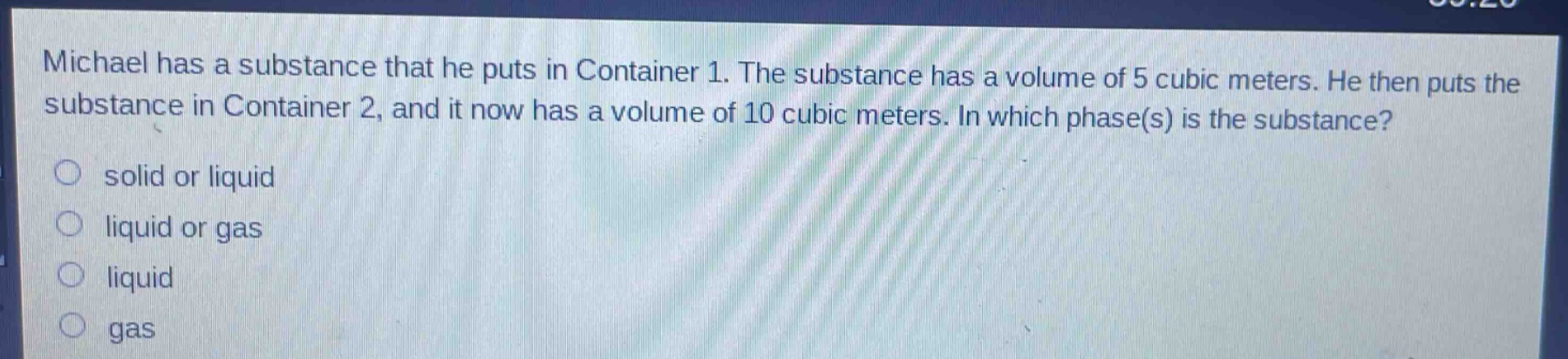 michael has a substance that he puts in container 1. the substance has a volume of 5 cubic meters. he then puts the substance in container 2, and it now has a volume of 10 cubic meters. in which phase(s) is the substance? solid or liquid liquid or gas liquid gas