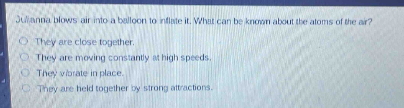 julianna blows air into a balloon to inflate it. what can be known about the atoms of the air? they are close together. they are moving constantly at high speeds. they vibrate in place. they are held together by strong attractions.
