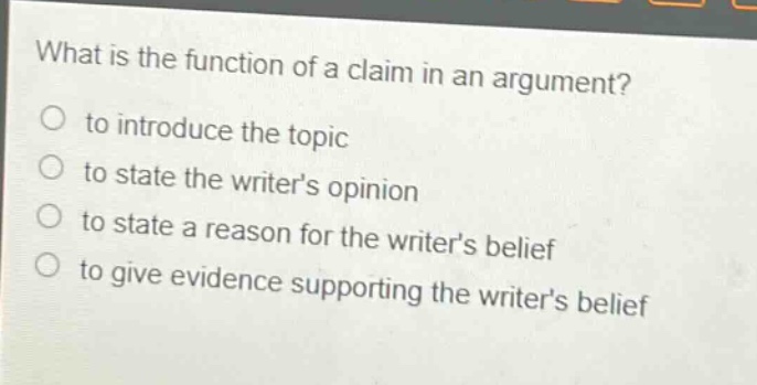 what is the function of a claim in an argument?\n to introduce the topic\n to state the writers opinion\n to state a reason for the writers belief\n to give evidence supporting the writers belief