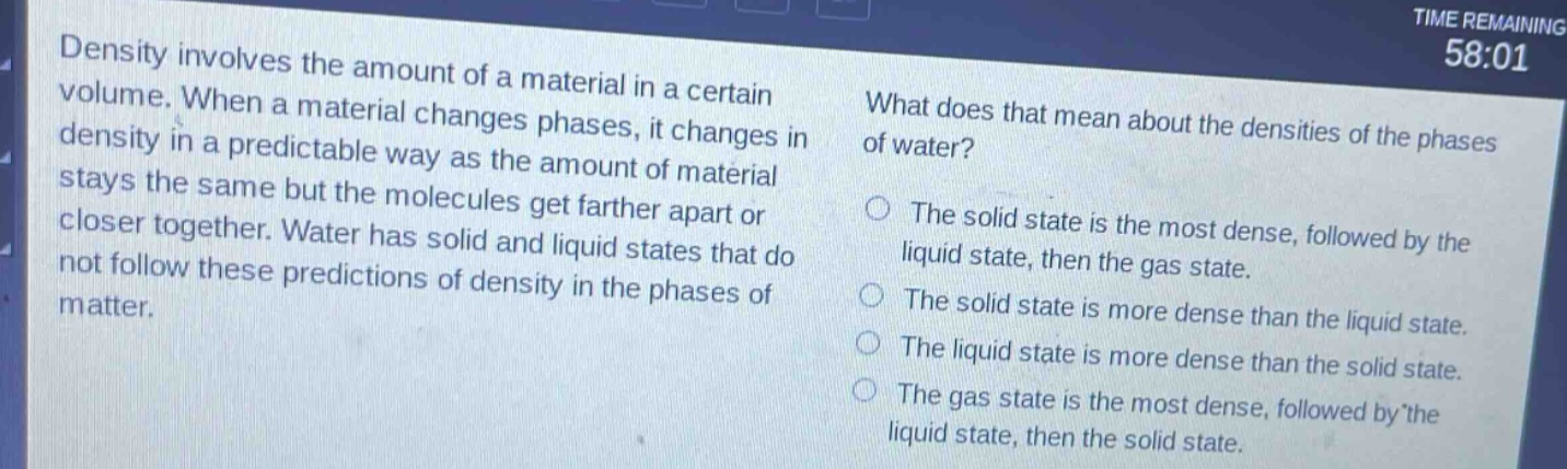 density involves the amount of a material in a certain volume. when a material changes phases, it changes in density in a predictable way as the amount of material stays the same but the molecules get farther apart or closer together. water has solid and liquid states that do not follow these predictions of density in the phases of matter. what does that mean about the densities of the phases of water? the solid state is the most dense, followed by the liquid state, then the gas state. the solid state is more dense than the liquid state. the liquid state is more dense than the solid state. the gas state is the most dense, followed by the liquid state, then the solid state.