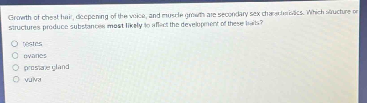 growth of chest hair, deepening of the voice, and muscle growth are secondary sex characteristics. which structure or structures produce substances most likely to affect the development of these traits?\ntestes\novaries\nprostate gland\nvulva