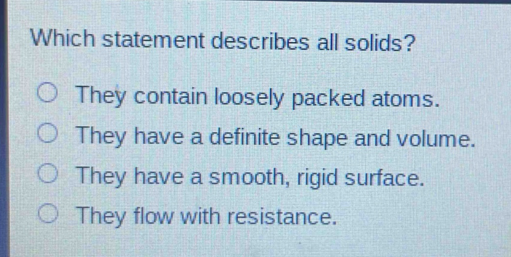 which statement describes all solids? they contain loosely packed atoms. they have a definite shape and volume. they have a smooth, rigid surface. they flow with resistance.