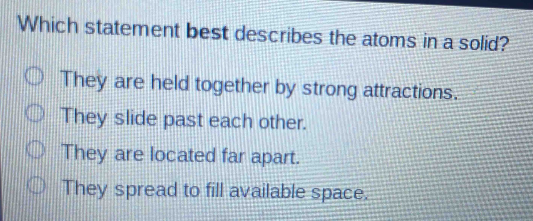 which statement best describes the atoms in a solid? they are held together by strong attractions. they slide past each other. they are located far apart. they spread to fill available space.
