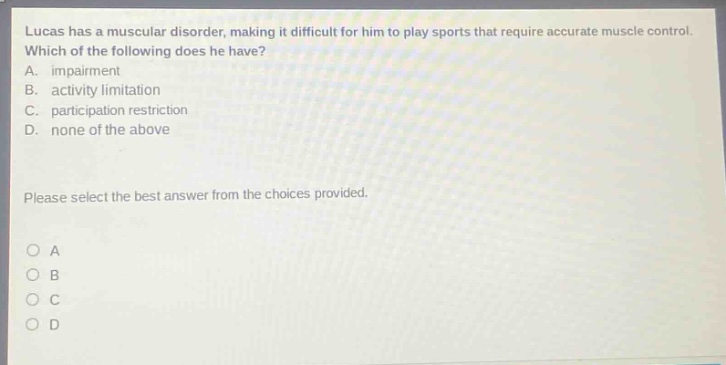 lucas has a muscular disorder, making it difficult for him to play sports that require accurate muscle control. which of the following does he have? a. impairment b. activity limitation c. participation restriction d. none of the above please select the best answer from the choices provided.