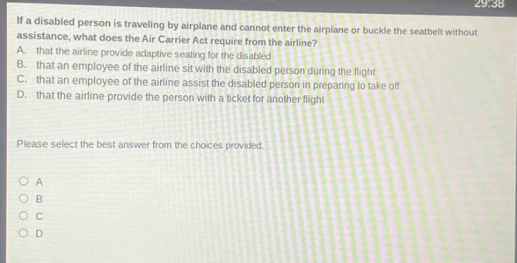 if a disabled person is traveling by airplane and cannot enter the airplane or buckle the seatbelt without assistance, what does the air carrier act require from the airline? a. that the airline provide adaptive seating for the disabled b. that an employee of the airline sit with the disabled person during the flight c. that an employee of the airline assist the disabled person in preparing to take off d. that the airline provide the person with a ticket for another flight please select the best answer from the choices provided. o a o b o c o d