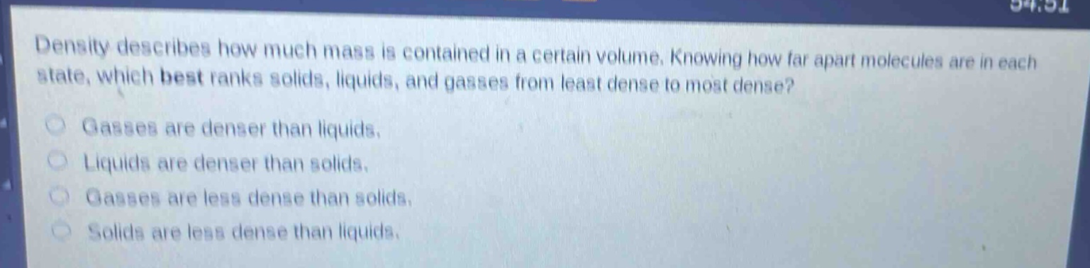 density describes how much mass is contained in a certain volume. knowing how far apart molecules are in each state, which best ranks solids, liquids, and gasses from least dense to most dense? gasses are denser than liquids. liquids are denser than solids. gasses are less dense than solids. solids are less dense than liquids.