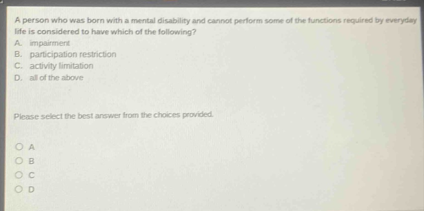 a person who was born with a mental disability and cannot perform some of the functions required by everyday life is considered to have which of the following? a. impairment b. participation restriction c. activity limitation d. all of the above please select the best answer from the choices provided. o a o b o c o d