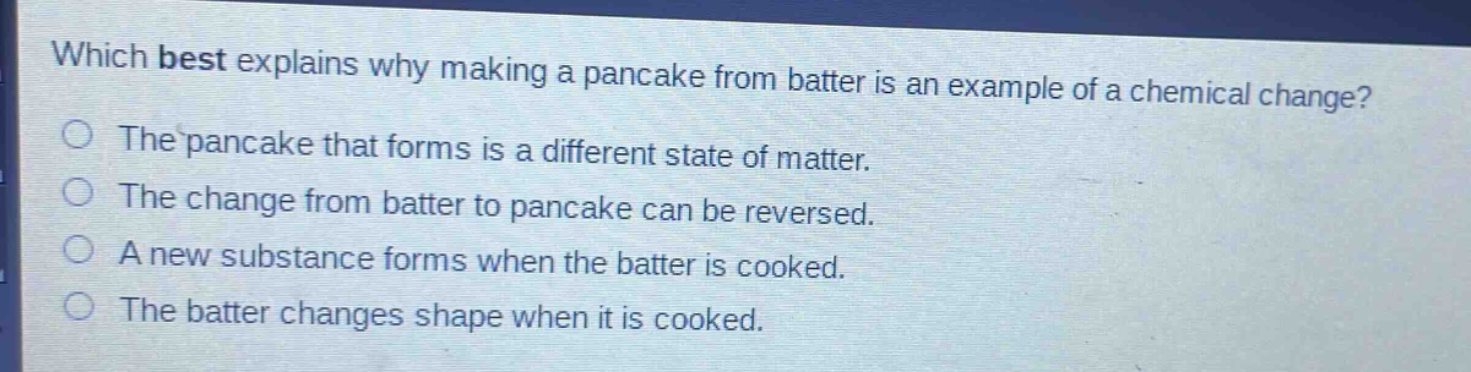 which best explains why making a pancake from batter is an example of a chemical change? the pancake that forms is a different state of matter. the change from batter to pancake can be reversed. a new substance forms when the batter is cooked. the batter changes shape when it is cooked.