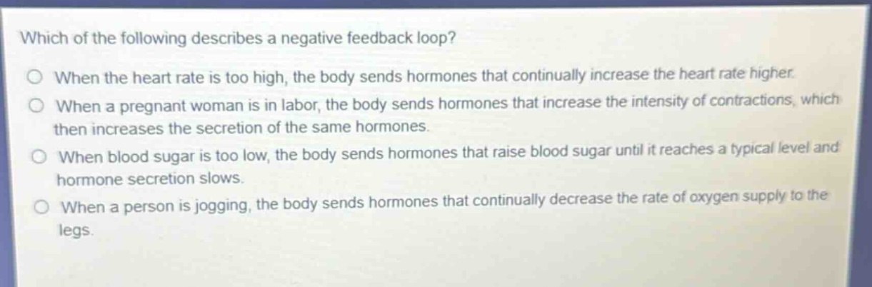 which of the following describes a negative feedback loop?\nwhen the heart rate is too high, the body sends hormones that continually increase the heart rate higher.\nwhen a pregnant woman is in labor, the body sends hormones that increase the intensity of contractions, which then increases the secretion of the same hormones.\nwhen blood sugar is too low, the body sends hormones that raise blood sugar until it reaches a typical level and hormone secretion slows.\nwhen a person is jogging, the body sends hormones that continually decrease the rate of oxygen supply to the legs.