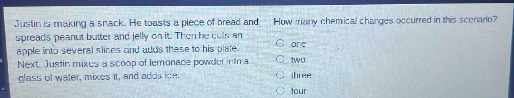 justin is making a snack. he toasts a piece of bread and spreads peanut butter and jelly on it. then he cuts an apple into several slices and adds these to his plate. next, justin mixes a scoop of lemonade powder into a glass of water, mixes it, and adds ice. how many chemical changes occurred in this scenario? one two three four