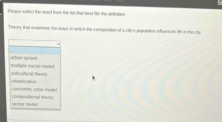 please select the word from the list that best fits the definition\ntheory that examines the ways in which the composition of a citys population influences life in the city\nurban sprawl\nmultiple nuclei model\nsubcultural theory\nurbanization\nconcentric zone model\ncompositional theory\nsector model