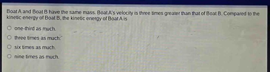 boat a and boat b have the same mass. boat as velocity is three times greater than that of boat b. compared to the kinetic energy of boat b, the kinetic energy of boat a is\none - third as much.\nthree times as much.\nsix times as much.\nnine times as much.