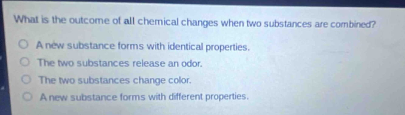 what is the outcome of all chemical changes when two substances are combined? a new substance forms with identical properties. the two substances release an odor. the two substances change color. a new substance forms with different properties.