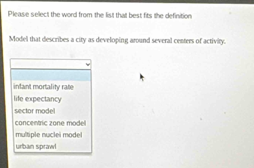 please select the word from the list that best fits the definition\nmodel that describes a city as developing around several centers of activity.\ninfant mortality rate\nlife expectancy\nsector model\nconcentric zone model\nmultiple nuclei model\nurban sprawl